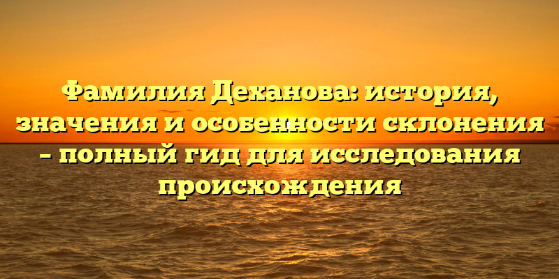Фамилия Деханова: история, значения и особенности склонения – полный гид для исследования происхождения
