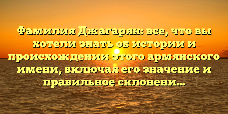 Фамилия Джагарян: все, что вы хотели знать об истории и происхождении этого армянского имени, включая его значение и правильное склонение