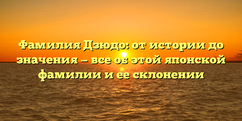Фамилия Дзюдо: от истории до значения — все об этой японской фамилии и ее склонении