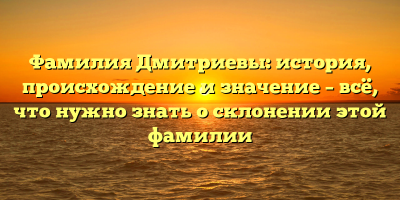 Фамилия Дмитриевы: история, происхождение и значение – всё, что нужно знать о склонении этой фамилии