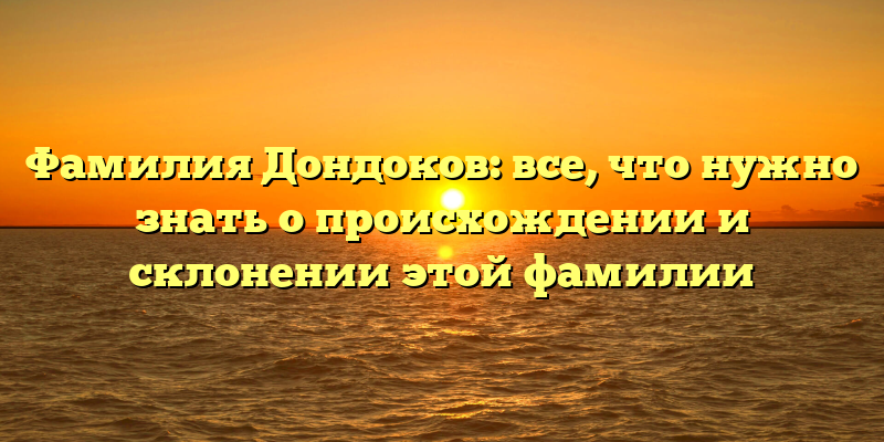 Фамилия Дондоков: все, что нужно знать о происхождении и склонении этой фамилии
