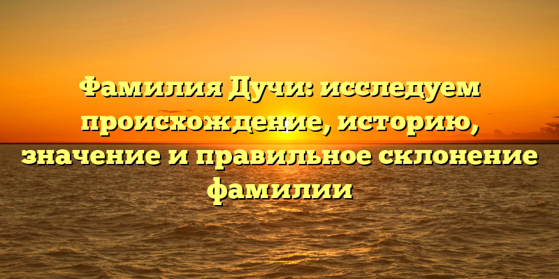 Фамилия Дучи: исследуем происхождение, историю, значение и правильное склонение фамилии