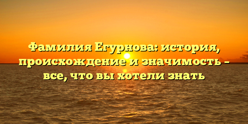 Фамилия Егурнова: история, происхождение и значимость – все, что вы хотели знать