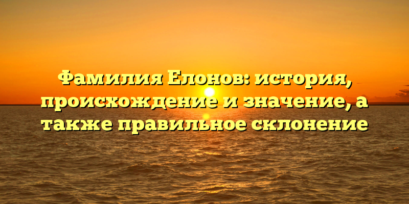 Фамилия Елонов: история, происхождение и значение, а также правильное склонение