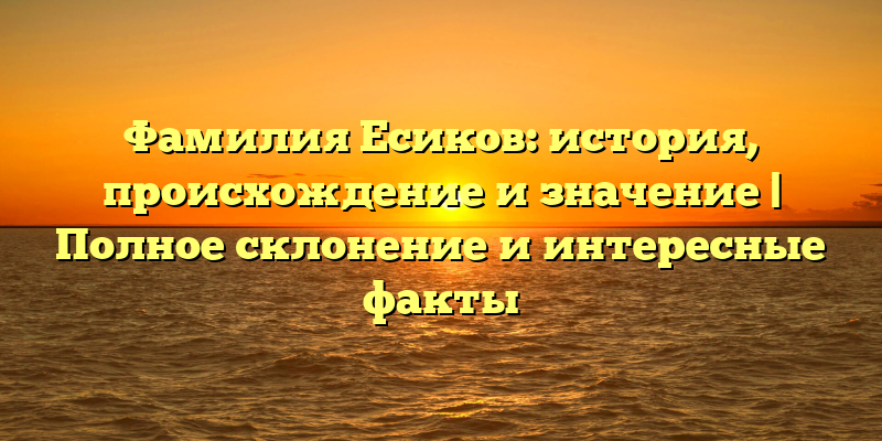Фамилия Есиков: история, происхождение и значение | Полное склонение и интересные факты