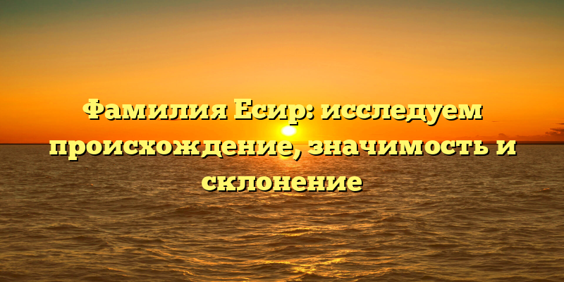 Фамилия Есир: исследуем происхождение, значимость и склонение