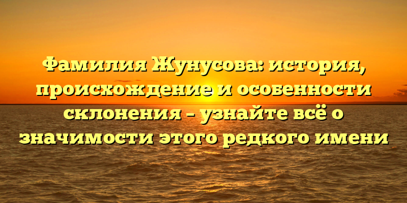 Фамилия Жунусова: история, происхождение и особенности склонения – узнайте всё о значимости этого редкого имени