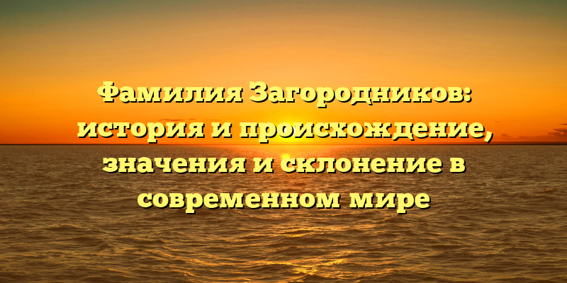 Фамилия Загородников: история и происхождение, значения и склонение в современном мире
