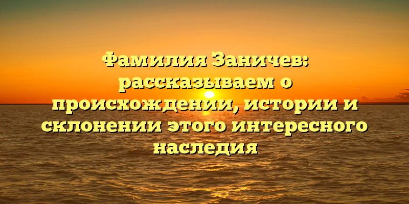 Фамилия Заничев: рассказываем о происхождении, истории и склонении этого интересного наследия