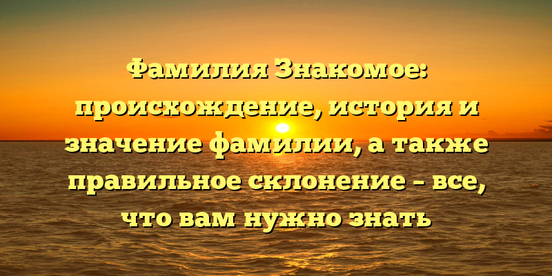 Фамилия Знакомое: происхождение, история и значение фамилии, а также правильное склонение – все, что вам нужно знать