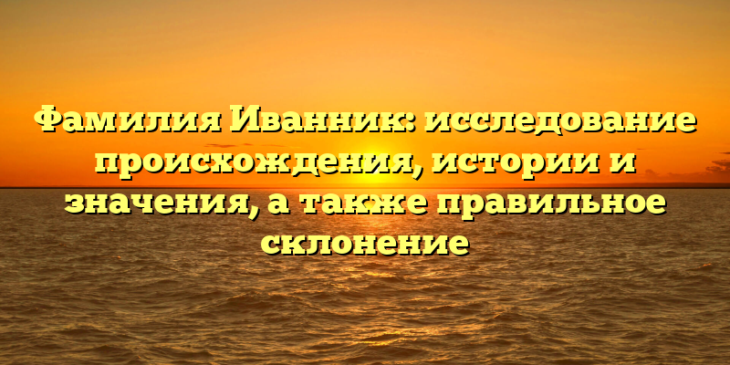 Фамилия Иванник: исследование происхождения, истории и значения, а также правильное склонение