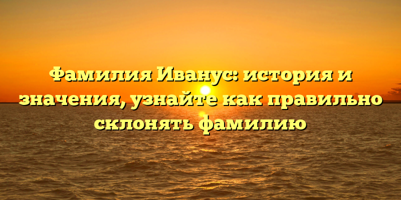 Фамилия Иванус: история и значения, узнайте как правильно склонять фамилию