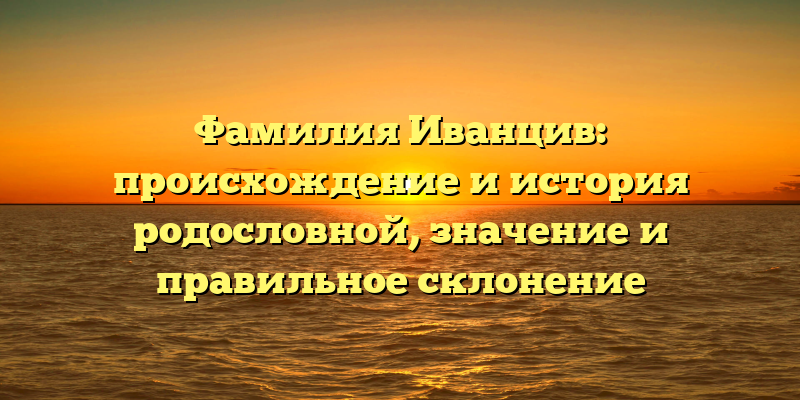 Фамилия Иванцив: происхождение и история родословной, значение и правильное склонение