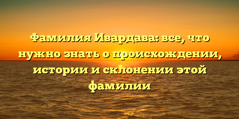 Фамилия Ивардава: все, что нужно знать о происхождении, истории и склонении этой фамилии