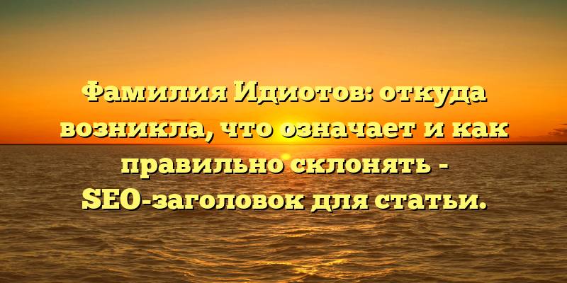 Фамилия Идиотов: откуда возникла, что означает и как правильно склонять - SEO-заголовок для статьи.