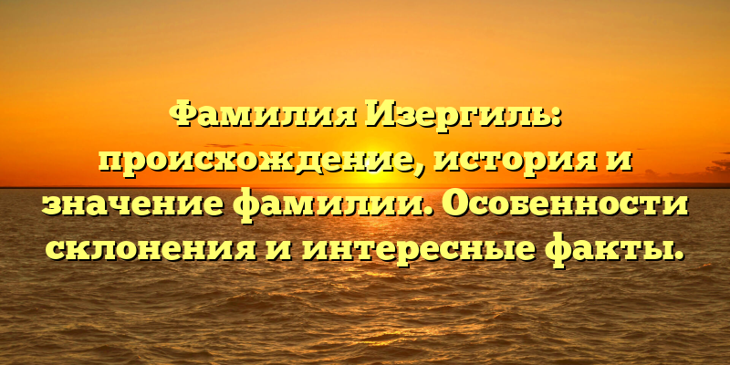 Фамилия Изергиль: происхождение, история и значение фамилии. Особенности склонения и интересные факты.
