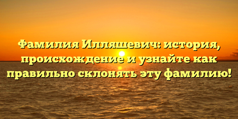 Фамилия Илляшевич: история, происхождение и узнайте как правильно склонять эту фамилию!
