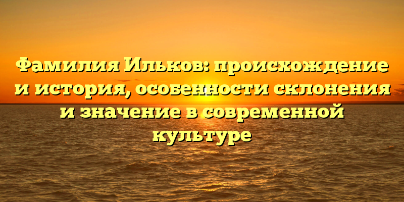 Фамилия Ильков: происхождение и история, особенности склонения и значение в современной культуре