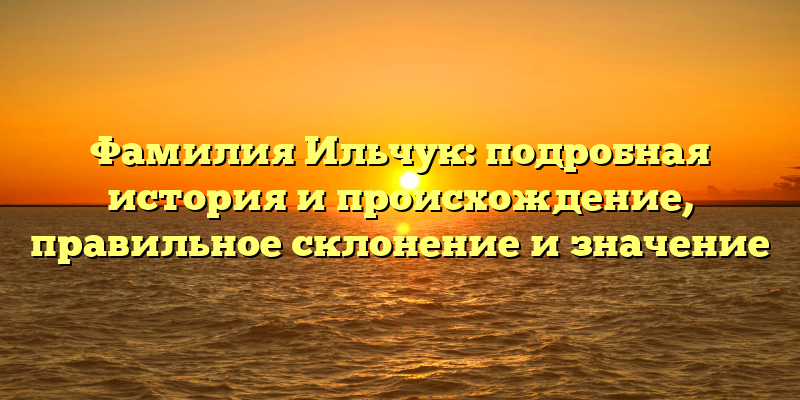 Фамилия Ильчук: подробная история и происхождение, правильное склонение и значение
