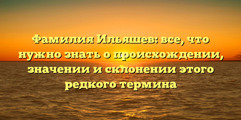 Фамилия Ильяшев: все, что нужно знать о происхождении, значении и склонении этого редкого термина