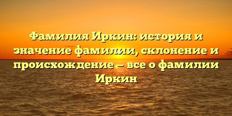 Фамилия Иркин: история и значение фамилии, склонение и происхождение — все о фамилии Иркин