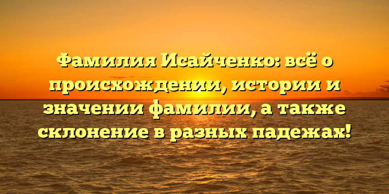 Фамилия Исайченко: всё о происхождении, истории и значении фамилии, а также склонение в разных падежах!