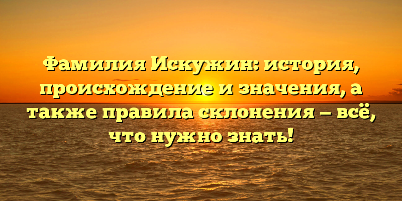 Фамилия Искужин: история, происхождение и значения, а также правила склонения — всё, что нужно знать!
