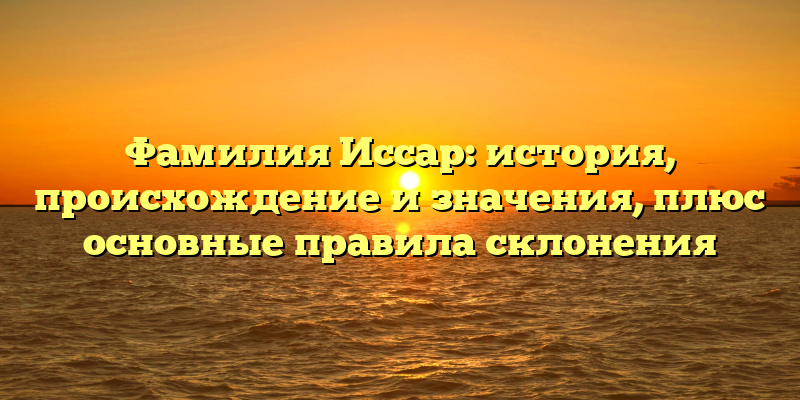 Фамилия Иссар: история, происхождение и значения, плюс основные правила склонения