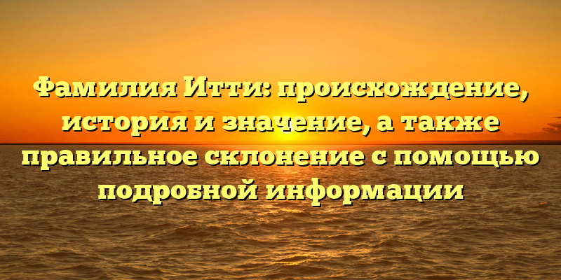 Фамилия Итти: происхождение, история и значение, а также правильное склонение с помощью подробной информации