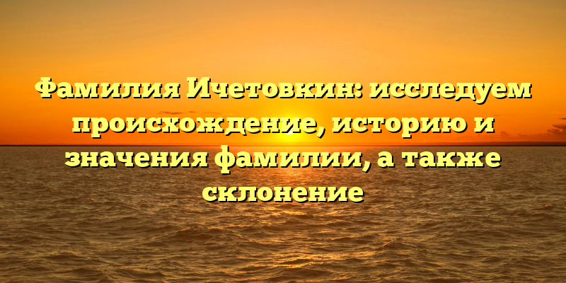 Фамилия Ичетовкин: исследуем происхождение, историю и значения фамилии, а также склонение
