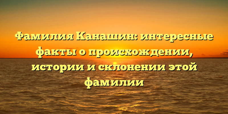 Фамилия Канашин: интересные факты о происхождении, истории и склонении этой фамилии