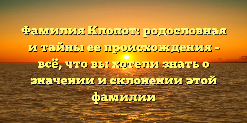 Фамилия Клопот: родословная и тайны ее происхождения – всё, что вы хотели знать о значении и склонении этой фамилии