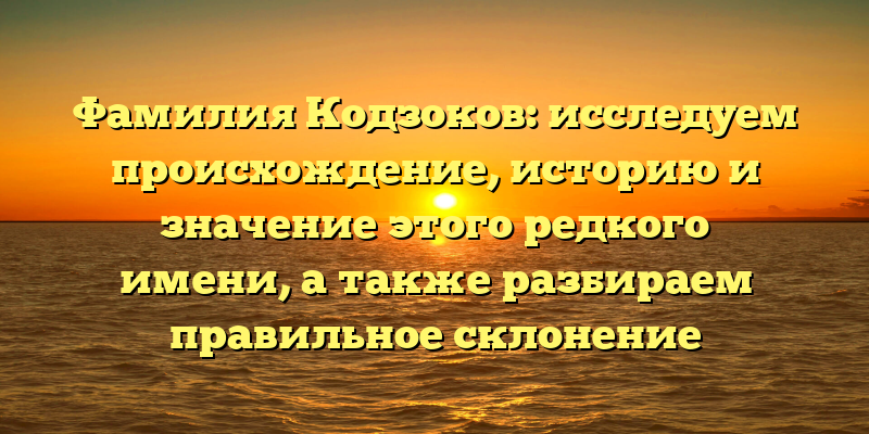 Фамилия Кодзоков: исследуем происхождение, историю и значение этого редкого имени, а также разбираем правильное склонение