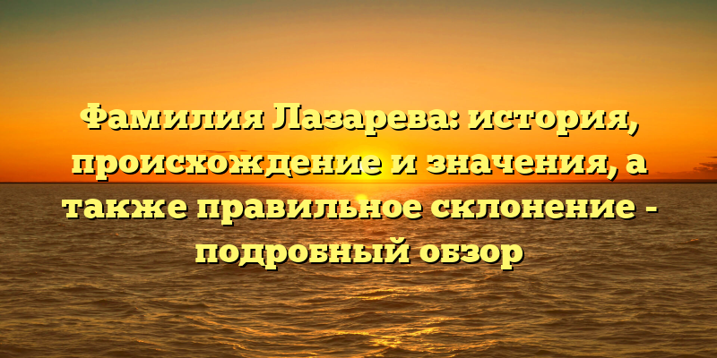 Фамилия Лазарева: история, происхождение и значения, а также правильное склонение - подробный обзор