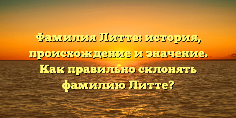 Фамилия Литте: история, происхождение и значение. Как правильно склонять фамилию Литте?