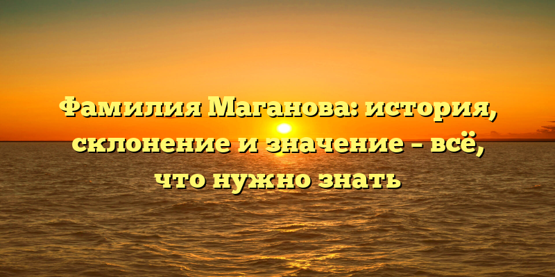 Фамилия Маганова: история, склонение и значение – всё, что нужно знать