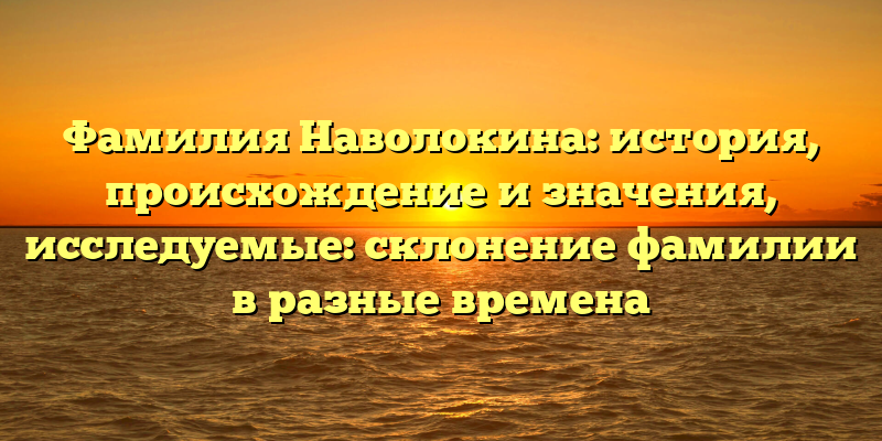 Фамилия Наволокина: история, происхождение и значения, исследуемые: склонение фамилии в разные времена