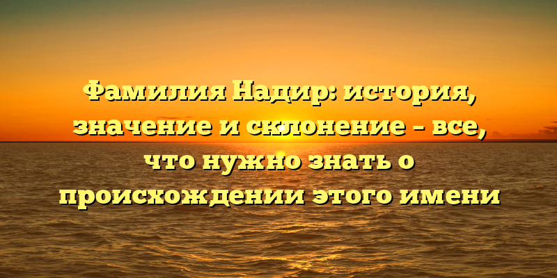 Фамилия Надир: история, значение и склонение – все, что нужно знать о происхождении этого имени
