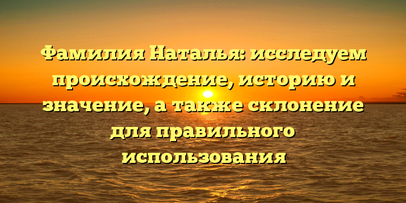 Фамилия Наталья: исследуем происхождение, историю и значение, а также склонение для правильного использования