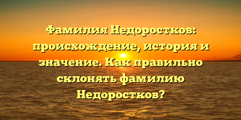 Фамилия Недоростков: происхождение, история и значение. Как правильно склонять фамилию Недоростков?