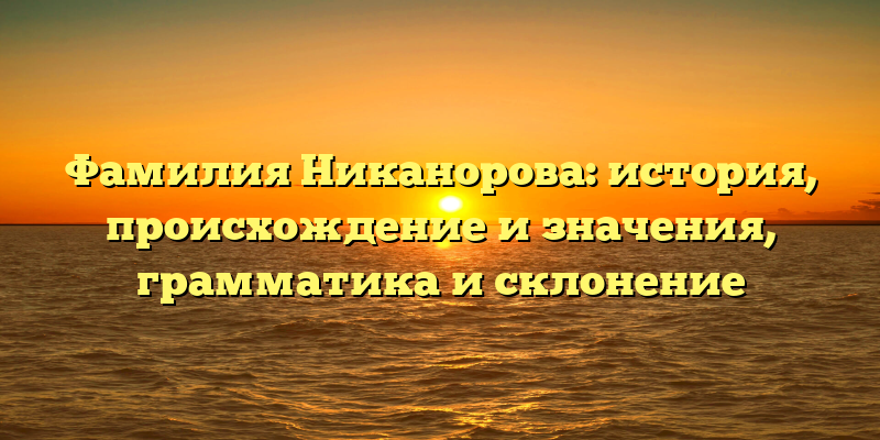 Фамилия Никанорова: история, происхождение и значения, грамматика и склонение