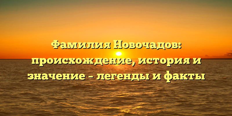 Фамилия Новочадов: происхождение, история и значение – легенды и факты