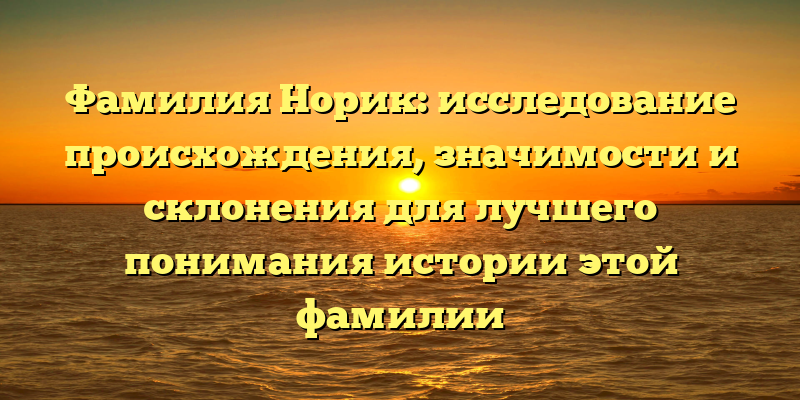 Фамилия Норик: исследование происхождения, значимости и склонения для лучшего понимания истории этой фамилии