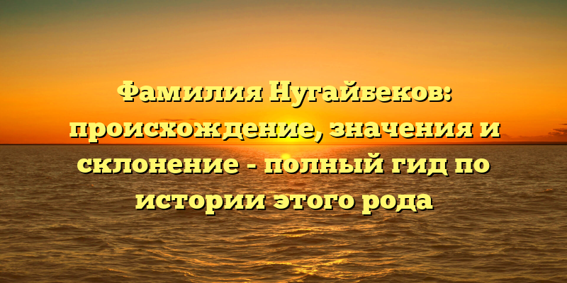 Фамилия Нугайбеков: происхождение, значения и склонение - полный гид по истории этого рода