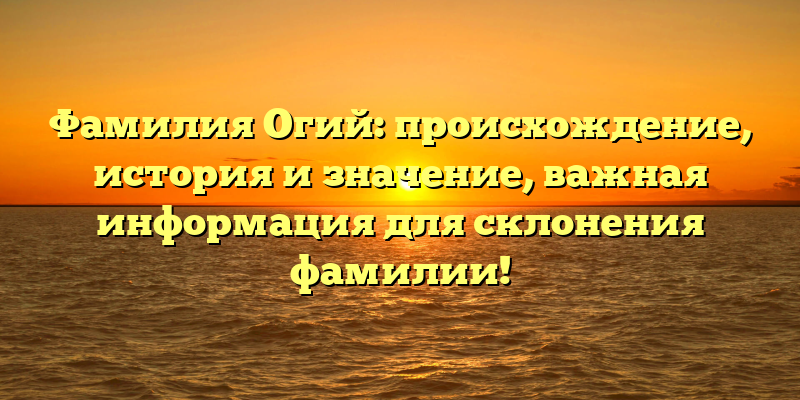 Фамилия Огий: происхождение, история и значение, важная информация для склонения фамилии!