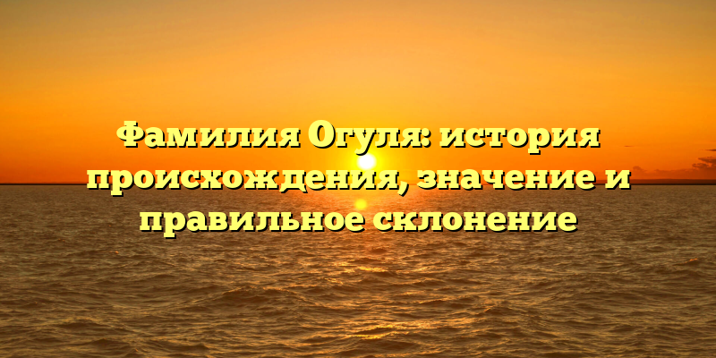 Фамилия Огуля: история происхождения, значение и правильное склонение