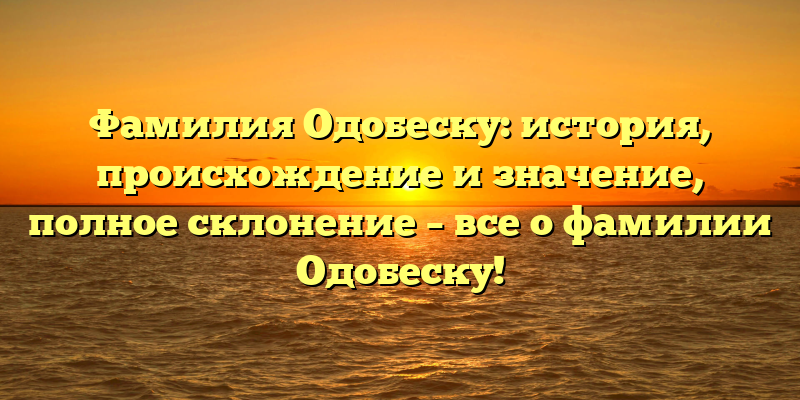 Фамилия Одобеску: история, происхождение и значение, полное склонение – все о фамилии Одобеску!