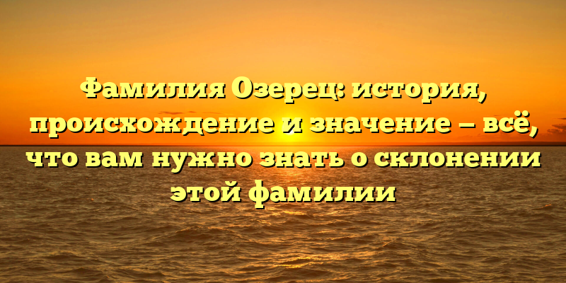 Фамилия Озерец: история, происхождение и значение — всё, что вам нужно знать о склонении этой фамилии