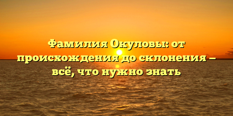 Фамилия Окуловы: от происхождения до склонения — всё, что нужно знать