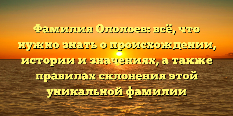 Фамилия Ололоев: всё, что нужно знать о происхождении, истории и значениях, а также правилах склонения этой уникальной фамилии